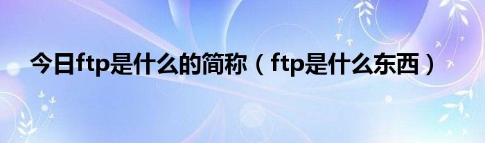 今日ftp是什么的简称（ftp是什么东西）