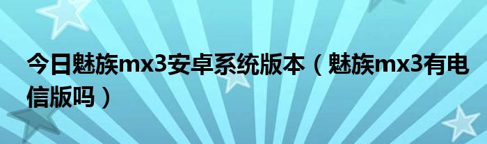 今日魅族mx3安卓系统版本（魅族mx3有电信版吗）