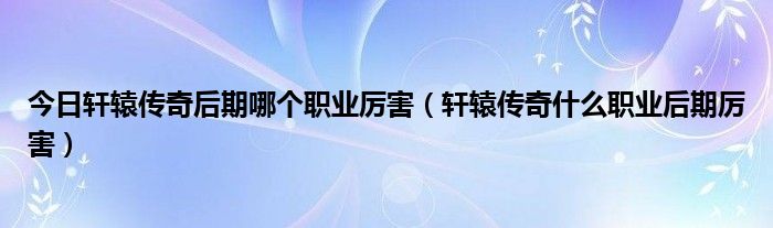 今日轩辕传奇后期哪个职业厉害（轩辕传奇什么职业后期厉害）