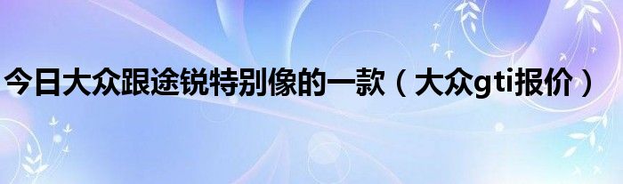 今日大众跟途锐特别像的一款（大众gti报价）