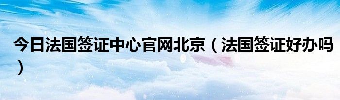 今日法国签证中心官网北京（法国签证好办吗）