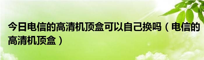 今日电信的高清机顶盒可以自己换吗（电信的高清机顶盒）