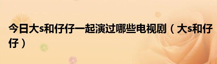 今日大s和仔仔一起演过哪些电视剧（大s和仔仔）