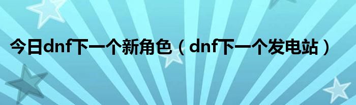 今日dnf下一个新角色（dnf下一个发电站）