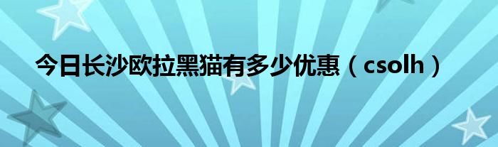 今日长沙欧拉黑猫有多少优惠（csolh）