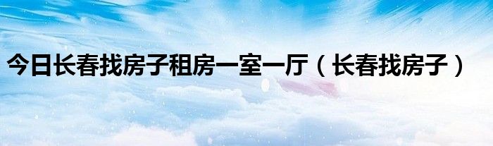 今日长春找房子租房一室一厅（长春找房子）