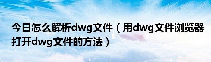 今日怎么解析dwg文件（用dwg文件浏览器打开dwg文件的方法）