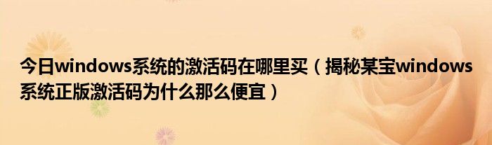 今日windows系统的激活码在哪里买（揭秘某宝windows系统正版激活码为什么那么便宜）