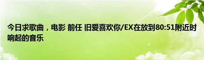 今日求歌曲，电影 前任 旧爱喜欢你/EX在放到80:51附近时响起的音乐