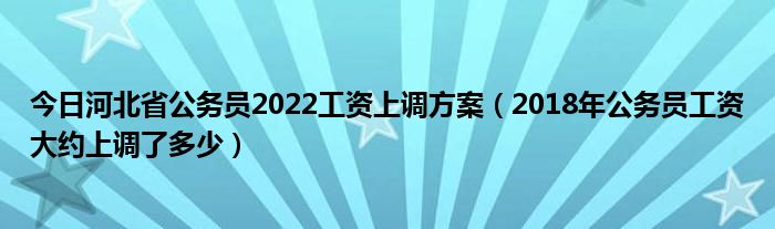 今日河北省公务员2022工资上调方案（2018年公务员工资大约上调了多少）