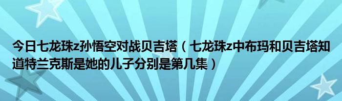 今日七龙珠z孙悟空对战贝吉塔（七龙珠z中布玛和贝吉塔知道特兰克斯是她的儿子分别是第几集）