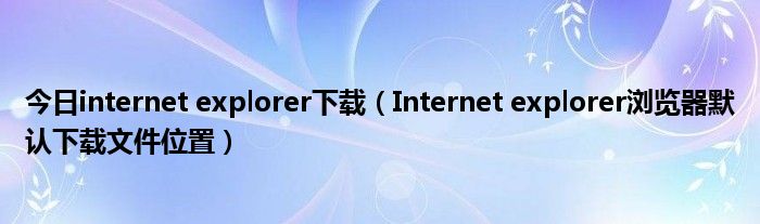 今日internet explorer下载（Internet explorer浏览器默认下载文件位置）