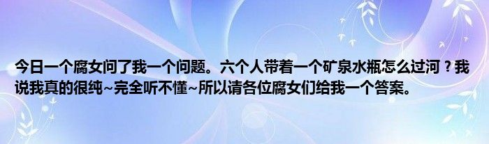 今日一个腐女问了我一个问题。六个人带着一个矿泉水瓶怎么过河？我说我真的很纯~完全听不懂~所以请各位腐女们给我一个答案。