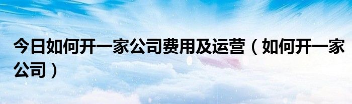 今日如何开一家公司费用及运营（如何开一家公司）