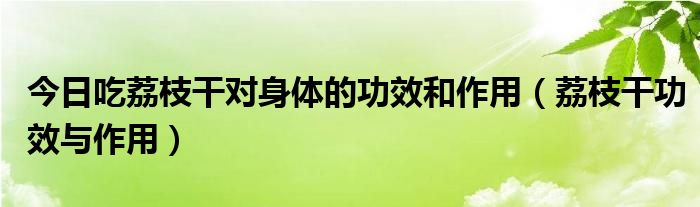 今日吃荔枝干对身体的功效和作用（荔枝干功效与作用）