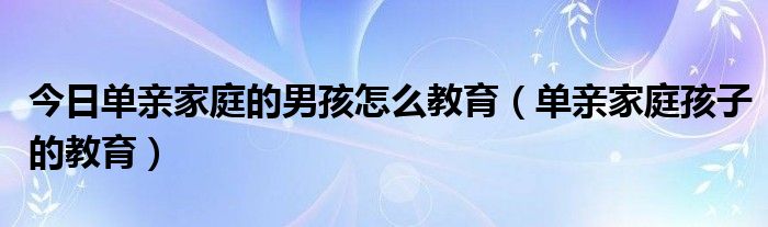 今日单亲家庭的男孩怎么教育（单亲家庭孩子的教育）