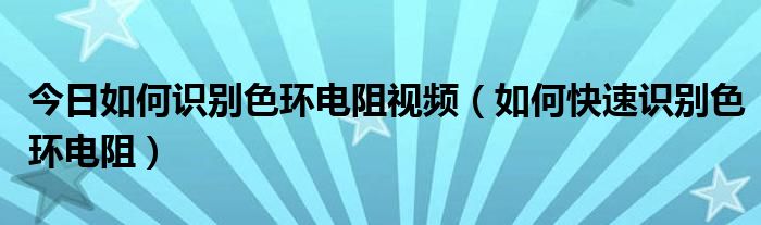 今日如何识别色环电阻视频（如何快速识别色环电阻）