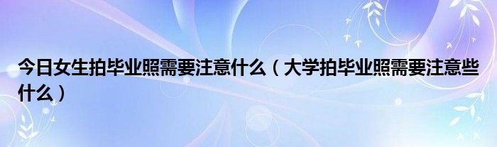 今日女生拍毕业照需要注意什么（大学拍毕业照需要注意些什么）