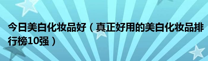 今日美白化妆品好（真正好用的美白化妆品排行榜10强）