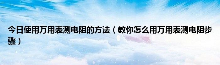 今日使用万用表测电阻的方法（教你怎么用万用表测电阻步骤）