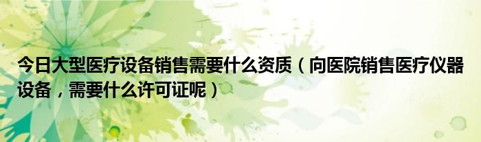 今日大型医疗设备销售需要什么资质（向医院销售医疗仪器设备，需要什么许可证呢）