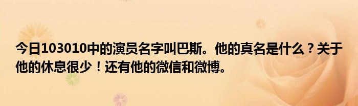 今日103010中的演员名字叫巴斯。他的真名是什么？关于他的休息很少！还有他的微信和微博。