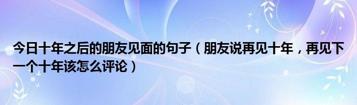 今日十年之后的朋友见面的句子（朋友说再见十年，再见下一个十年该怎么评论）