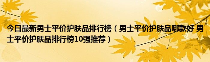 今日最新男士平价护肤品排行榜（男士平价护肤品哪款好 男士平价护肤品排行榜10强推荐）