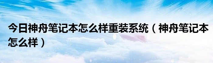 今日神舟笔记本怎么样重装系统（神舟笔记本怎么样）