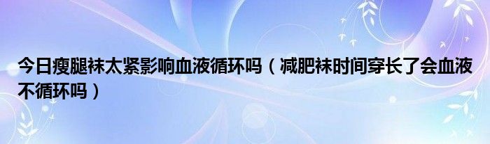 今日瘦腿袜太紧影响血液循环吗（减肥袜时间穿长了会血液不循环吗）