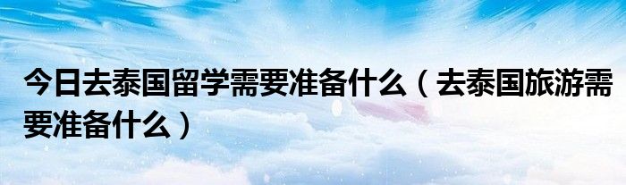 今日去泰国留学需要准备什么（去泰国旅游需要准备什么）