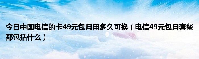 今日中国电信的卡49元包月用多久可换（电信49元包月套餐都包括什么）