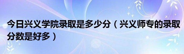 今日兴义学院录取是多少分（兴义师专的录取分数是好多）