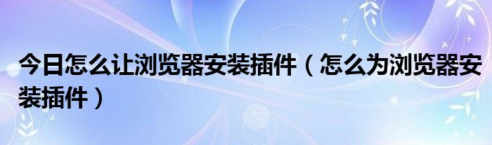 今日怎么让浏览器安装插件（怎么为浏览器安装插件）