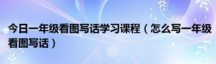 今日一年级看图写话学习课程（怎么写一年级看图写话）