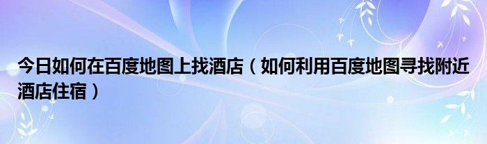 今日如何在百度地图上找酒店（如何利用百度地图寻找附近酒店住宿）