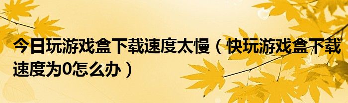 今日玩游戏盒下载速度太慢（快玩游戏盒下载速度为0怎么办）