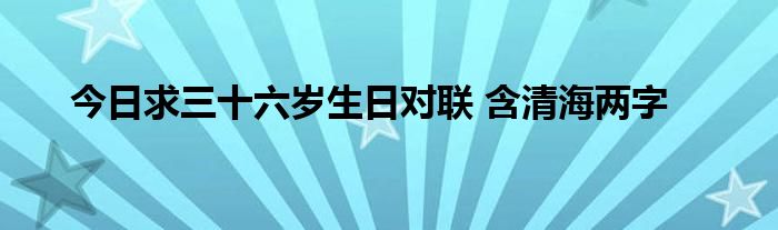 今日求三十六岁生日对联 含清海两字