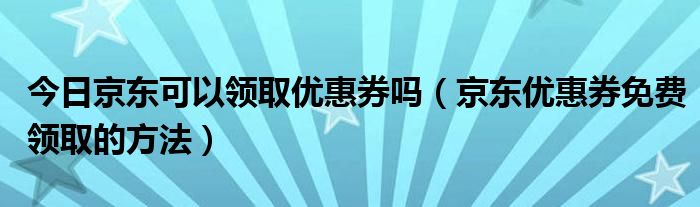 今日京东可以领取优惠券吗（京东优惠券免费领取的方法）