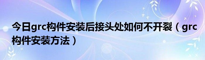 今日grc构件安装后接头处如何不开裂（grc构件安装方法）