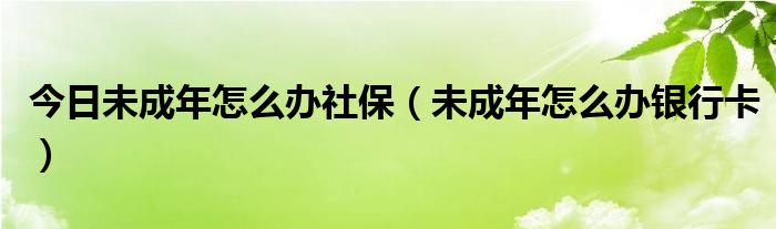 今日未成年怎么办社保（未成年怎么办银行卡）