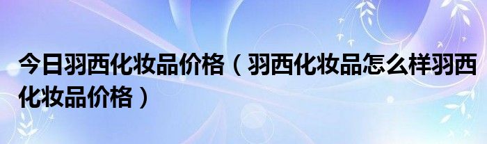 今日羽西化妆品价格（羽西化妆品怎么样羽西化妆品价格）