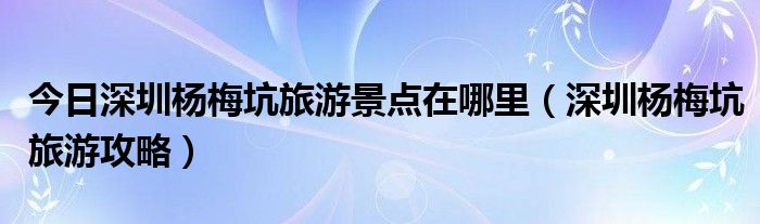 今日深圳杨梅坑旅游景点在哪里（深圳杨梅坑旅游攻略）