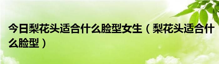 今日梨花头适合什么脸型女生（梨花头适合什么脸型）