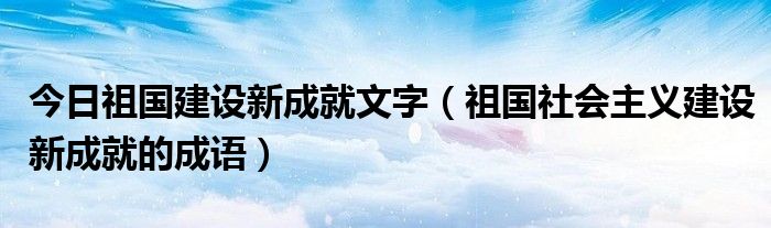 今日祖国建设新成就文字（祖国社会主义建设新成就的成语）