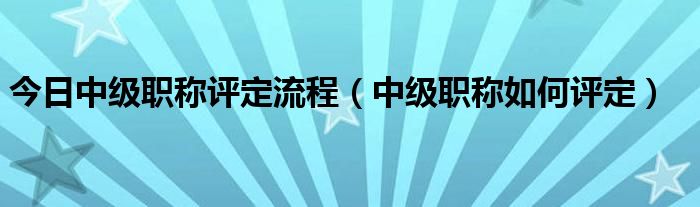 今日中级职称评定流程（中级职称如何评定）