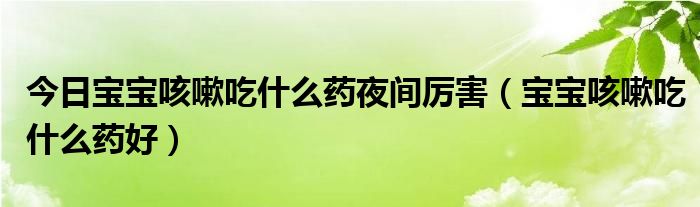 今日宝宝咳嗽吃什么药夜间厉害（宝宝咳嗽吃什么药好）