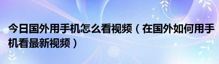 今日国外用手机怎么看视频（在国外如何用手机看最新视频）