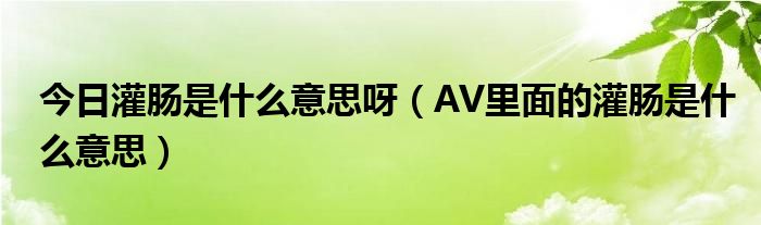 今日灌肠是什么意思呀（AV里面的灌肠是什么意思）