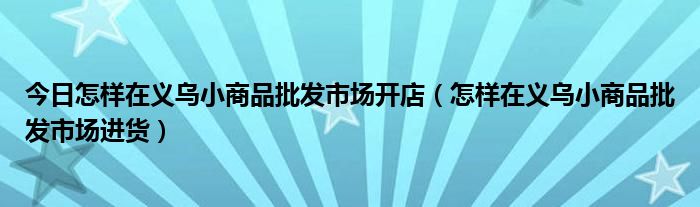 今日怎样在义乌小商品批发市场开店（怎样在义乌小商品批发市场进货）